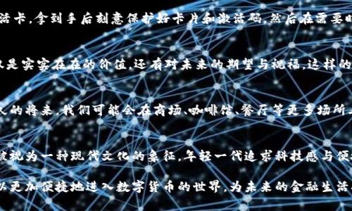 数字货币卡激活卡通常是一种专门用于激活和充值数字货币账户的实体卡片或数字二维码。这种卡片可以在许多地方购买，作为一种便捷的方式来获取和使用加密货币。下面是数字货币卡激活卡的一些特点和具体描述：

外观设计
数字货币卡激活卡的设计通常现代而简约。它们可能呈现出金属光泽或塑料材质，卡片的正面印有精美的图案、 logo 或品牌名称，常常结合了蓝色、绿色或金色等代表科技和未来感的颜色。某些卡片可能还会有防伪设计，比如激光雕刻、二维码或芯片，以确保其安全性。

功能性
数字货币激活卡的主要功能是为用户提供一种方便的方式来激活他们的数字钱包。用户购买激活卡后，通常会在卡片的背面找到一个唯一的激活码。用户可以将这个激活码输入到指定的数字货币平台或应用中，从而将卡片的价值转化为可用的数字货币。此外，某些卡片可能还支持直接充值到特定的数字货币账户中，让用户快速获取所需的加密货币。

使用便捷
相较于传统的银行转账或通过交易所购买数字货币，激活卡的使用几乎没有等待时间。用户只需在购买地点（如便利店或电子商务平台）购买一张激活卡，拿到手后刻意保护好卡片和激活码，然后在需要时立即激活。这样的便捷性使得甚至是对数字货币不太熟悉的人也能迅速上手，参与到这个新兴的金融生态系统中。

情感关联
在许多情况下，激活卡不仅是一种货币工具，更是与亲友分享的桥梁。比如，在某个节日或特殊日子，送给朋友或家人一张数字货币激活卡，传递的不仅是实实在在的价值，还有对未来的期望与祝福。这样的行为充满了情感，但同时也承载着对新科技的认同和积极的生活态度。

市场前景
随着数字货币的逐渐普及，激活卡的市场前景看似十分广阔。越来越多的商家开始接受数字货币作为支付方式，这直接推动了激活卡需求的上升。不久的将来，我们可能会在商场、咖啡馆、餐厅等更多场所看到数字货币激活卡的身影，成为日常交易的一部分。

文化关联性
数字货币激活卡不仅仅是一张简单的卡片，还反映了当代社会对传统经济模式的反思与进化。在很多国家，特别是在技术高度发达的地区，数字货币被视为一种现代文化的象征。年轻一代追求科技感与便捷生活方式，因此这种激活卡所承载的文化意义逐渐加深。

虽然数字货币激活卡的形态和具体设计可能因品牌和地区而异，但总的来说，它们代表了一种新时代金融工具的崛起。通过使用激活卡，每个人都可以更加便捷地进入数字货币的世界，为未来的金融生活打开一扇新的大门。