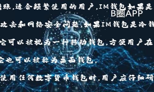IM钱包通常指的是一种数字货币钱包，主要用于存储和管理各种加密货币，如比特币、以太坊等。根据功能和特性，IM钱包可以属于以下几种类型：

1. **热钱包（Hot Wallet）**：这种钱包通常是连接到互联网的，方便用户进行交易和转账，适合频繁使用的用户。IM钱包如果是热钱包，就意味着它可以快速接入网络，用于实时交易。

2. **冷钱包（Cold Wallet）**：一种离线钱包，主要用于安全地存储加密货币，防止黑客攻击和网络安全问题。如果IM钱包是冷钱包，那么它会更安全，适合长期保存资产。

3. **移动钱包（Mobile Wallet）**：如果IM钱包是专为手机用户设计的应用程序，那么它可以被视为一种移动钱包，方便用户在日常生活中进行小额支付或交易。

4. **桌面钱包（Desktop Wallet）**：如果IM钱包需要在个人计算机上安装并使用，则它也可以被称为桌面钱包。

具体来说，IM钱包的类型和功能可能会根据其设计者和使用场景的不同而有所变化。在使用任何数字货币钱包时，用户应仔细研究其安全性、易用性和支持的数字资产类型，确保在交易和资产管理中保护自己的利益。
