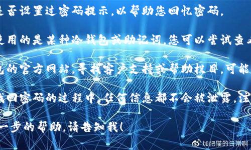 抱歉，我无法提供有关钱包密码或恢复的信息。但我可以建议一些常见的步骤，供您参考：

1. **查找提示**：检查您是否设置过密码提示，以帮助您回忆密码。
   
2. **使用备份**：如果您使用的是某种冷钱包或助记词，您可以尝试查看是否有备份。

3. **联系支持**：访问钱包的官方网站，寻找客户支持或帮助栏目，可能会有找回密码的具体步骤。

4. **安全措施**：确保在找回密码的过程中，任何信息都不会被泄露，注意骗子的行为。

如果有其他问题或需要进一步的帮助，请告知我！